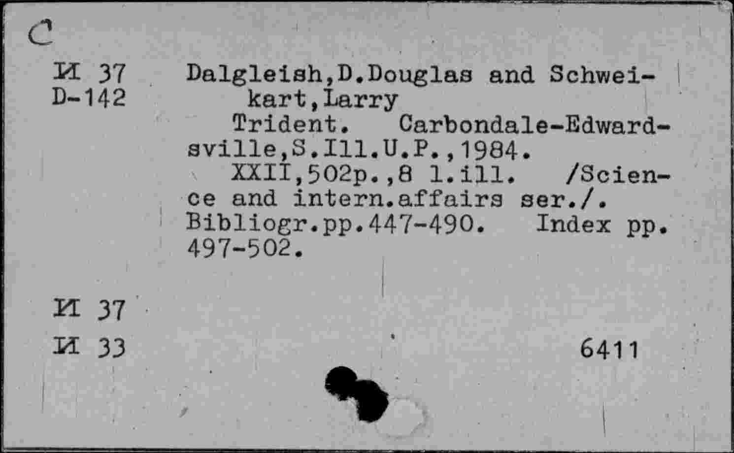 ﻿M 37 D-142
Dalgleish,D.Douglas and Schwei- | kart,Larry
Trident. Carbondale-Edwardsville,S.Ill.U.P. ,1984.
XXII,5O2p.,8 l.ill. /Science and intern.affairs ser./. Bibliogr.pp.447-490. Index pp. 497-502.
S N
37
33
6411